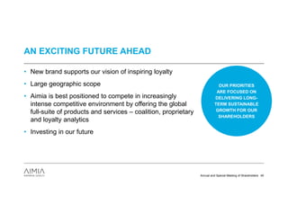 AN EXCITING FUTURE AHEAD

• New brand supports our vision of inspiring loyalty
• Large geographic scope                                                    OUR PRIORITIES
                                                                           ARE FOCUSED ON
• Aimia is best positioned to compete in increasingly                     DELIVERING LONG-
  intense competitive environment by offering the global                  TERM SUSTAINABLE
  full-suite of products and services – coalition, proprietary             GROWTH FOR OUR
                                                                            SHAREHOLDERS
  and loyalty analytics
• Investing in our future




                                                                 Annual and Special Meeting of Shareholders 40
 