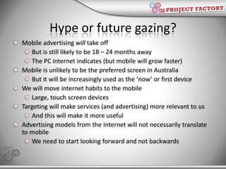 Hype or future gazing?<br />Mobile advertising will take off<br />But is still likely to be 18 – 24 months away<br />The P...