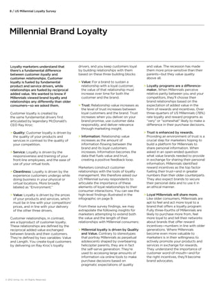 Loyalty marketers understand that 
there’s a fundamental dierence 
between customer loyalty and 
customer relationships. Customer 
loyalty is fueled by fundamental 
product and service drivers, while 
relationships are fueled by reciprocal 
added value. We wanted to know if 
Millennials viewed brand loyalty and 
relationships any dierently than older 
consumers—so we asked them. 
Customer loyalty is created by 
the same fundamental drivers first 
articulated by legendary McDonald’s 
CEO Ray Kroc: 
 Quality: Customer loyalty is driven by 
the quality of your products and 
services in contrast to the quality of 
your competition. 
 Service: Loyalty is driven by the 
responsiveness and training of your 
front-line employees, and the ease of 
use of your virtual tools. 
 Cleanliness: Loyalty is driven by the 
experience customers undergo while 
doing business in your physical or 
virtual locations. More broadly 
labeled as “Environment.” 
 Value: Loyalty is driven by the prices 
of your products and services, which 
must be in line with your competitors’ 
prices, and in line with your delivery 
of the other three drivers. 
Customer relationships, in contrast, 
are a byproduct of customer loyalty. 
These relationships are defined by the 
reciprocal added value exchanged 
between brands and their customers. 
They’re defined by two variables: Value 
and Length. You create loyal customers 
by delivering on Ray Kroc’s loyalty 
drivers, and you keep customers loyal 
by building relationships with them 
based on these three building blocks: 
 Value: For a brand to sustain a 
relationship with a loyal customer, 
the value of that relationship must 
increase over time for both the 
customer and the brand. 
 Trust: Relationship value increases as 
the level of trust increases between 
loyal customers and the brand. Trust 
increases when you deliver on your 
brand promise, use customer data 
responsibly, and deliver relevance 
through marketing insight. 
 Information: Relationship value 
increases as the amount of 
information flowing between the 
brand and its loyal customers 
increases. Information becomes the 
data that fuels value and trust, 
creating a positive feedback loop. 
Marketers construct customer 
relationships with the tools of loyalty 
management. We therefore asked our 
US Millennial survey respondents to 
articulate the importance of these 
elements of loyal relationships to their 
consumer interactions. You can see the 
high-level findings illustrated in the 
infographic on page 9. 
From these survey findings, we may 
extrapolate the following insights for 
marketers attempting to extend both 
the value and the length of their 
relationships with Millennial consumers: 
 Millennial loyalty is driven by Quality 
and Value. Contrary to stereotypes 
that portray Millennials as perpetual 
adolescents shaped by overbearing 
helicopter parents, they are in fact 
the self-serve generation: They’re 
used to accessing large amounts of 
information via online tools to make 
purchase decisions based on 
pragmatic expectations of quality 
and value. The recession has made 
them more price-sensitive than their 
parents—but they value quality 
above all. 
 Loyalty programs are a dierence-maker. 
When Millennials perceive 
relative parity between you and your 
competitors, they’ll choose their 
brand relationships based on the 
expectation of added value in the 
form of rewards and incentives. Over 
three-quarters of US Millennials (78%) 
rate loyalty and reward programs as 
“very” or “somewhat” likely to make a 
dierence in their purchase decisions. 
 Trust is enhanced by rewards. 
Providing an environment of trust is a 
crucial step for marketers hoping to 
build a platform for Millennials to 
share personal information. When 
asked in an open-ended question 
what value brands needed to provide 
in exchange for sharing their personal 
information, Millennials identified 
reward incentives as the top factor 
fueling their trust—and in greater 
numbers than their older counterparts. 
They also expect brands to secure 
their personal data and to use it in 
an ethical manner. 
 Loyal Millennials will share more. 
Like older consumers, Millennials are 
apt to feel and act more loyal to a 
brand that oers a loyalty program: 
Fully three-fourths of Millennials are 
likely to purchase more from, feel 
more loyal to and tell their networks 
about brands that oer reward 
incentives—numbers in line with older 
generations. Where Millennials 
become even more valuable to 
marketers is in their willingness to 
actively promote your products and 
services in exchange for rewards. 
They understand the importance of 
customer word-of-mouth—and for 
the right incentives, they’ll become 
brand advocates. 
8 / US Millennial Loyalty Survey 
Millennial Brand Loyalty 
© 2012 Aimia, Inc. All Rights Reserved. 
 