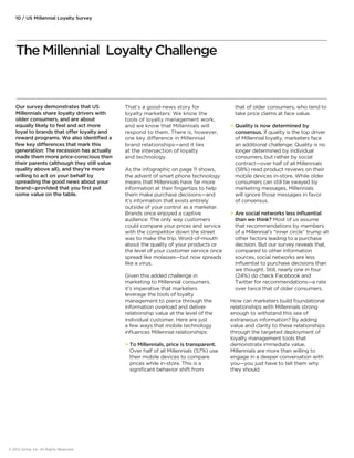 10 / US Millennial Loyalty Survey 
Our survey demonstrates that US 
Millennials share loyalty drivers with 
older consumers, and are about 
equally likely to feel and act more 
loyal to brands that oer loyalty and 
reward programs. We also identified a 
few key dierences that mark this 
generation: The recession has actually 
made them more price-conscious then 
their parents (although they still value 
quality above all), and they’re more 
willing to act on your behalf by 
spreading the good news about your 
brand—provided that you first put 
some value on the table. 
That’s a good-news story for 
loyalty marketers: We know the 
tools of loyalty management work, 
and we know that Millennials will 
respond to them. There is, however, 
one key dierence in Millennial 
brand relationships—and it lies 
at the intersection of loyalty 
and technology. 
As the infographic on page 11 shows, 
the advent of smart phone technology 
means that Millennials have far more 
information at their fingertips to help 
them make purchase decisions—and 
it’s information that exists entirely 
outside of your control as a marketer. 
Brands once enjoyed a captive 
audience: The only way customers 
could compare your prices and service 
with the competitor down the street 
was to make the trip. Word-of-mouth 
about the quality of your products or 
the level of your customer service once 
spread like molasses—but now spreads 
like a virus. 
Given this added challenge in 
marketing to Millennial consumers, 
it’s imperative that marketers 
leverage the tools of loyalty 
management to pierce through the 
information overload and deliver 
relationship value at the level of the 
individual customer. Here are just 
a few ways that mobile technology 
influences Millennial relationships: 
 To Millennials, price is transparent. 
Over half of all Millennials (57%) use 
their mobile devices to compare 
prices while in-store. This is a 
significant behavior shift from 
that of older consumers, who tend to 
take price claims at face value. 
 Quality is now determined by 
consensus. If quality is the top driver 
of Millennial loyalty, marketers face 
an additional challenge: Quality is no 
longer determined by individual 
consumers, but rather by social 
contract—over half of all Millennials 
(58%) read product reviews on their 
mobile devices in-store. While older 
consumers can still be swayed by 
marketing messages, Millennials 
will ignore those messages in favor 
of consensus. 
 Are social networks less influential 
than we think? Most of us assume 
that recommendations by members 
of a Millennial’s “inner circle” trump all 
other factors leading to a purchase 
decision. But our survey reveals that, 
compared to other information 
sources, social networks are less 
influential to purchase decisions than 
we thought. Still, nearly one in four 
(24%) do check Facebook and 
Twitter for recommendations—a rate 
over twice that of older consumers. 
How can marketers build foundational 
relationships with Millennials strong 
enough to withstand this sea of 
extraneous information? By adding 
value and clarity to these relationships 
through the targeted deployment of 
loyalty management tools that 
demonstrate immediate value. 
Millennials are more than willing to 
engage in a deeper conversation with 
you—you just have to tell them why 
they should. 
The Millennial Loyalty Challenge 
© 2012 Aimia, Inc. All Rights Reserved. 
 