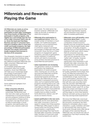 US Millennials are nearly as active 
in loyalty and reward program 
participation as their older counterparts. 
Over three-fourths of Millennials (77%) 
participate in loyalty programs, only 
slightly less a percentage than the four 
of five older consumers (82%) who do 
so. Given the head start that Baby 
Boomers and Gen-X consumers have 
enjoyed in building value in travel and 
credit card loyalty programs, the high 
percentage of Millennial participation 
indicates how deeply entrenched 
loyalty programs have become in 
the lives of US consumers. 
The infographic illustration on page 17 
details our high-level findings about 
Millennials and reward programs. The 
key dierence between Millennials and 
older consumers: Millennials have 
higher expectations 
of immediate gratification and 
transparent value from loyalty 
programs. Given that Millennials 
will make up an increasingly larger 
percentage of participants in the 
traditional Boomer-led program 
sectors of travel and financial services, 
these expectations raise the bar 
for marketers. 
Some additional highlights from 
our survey: 
 Older consumers still drive 
traditional loyalty sectors. Not 
surprisingly, the Boomers and 
Gen-Xers who make up the bulk of 
memberships in travel and financial 
services programs continue to drive 
the expectations of these sectors. 
Consumers over age 30 are twice 
as likely to participate in travel 
programs, and significantly more 
likely to carry rewards credit and 
debit cards. The retail sector has 
evolved, however—Millennials now 
make up the bulk of members in 
retail store programs. 
 Millennials drive participation in 
non-traditional sectors. While the 
overall number of members is much 
smaller, non-traditional program 
categories such as entertainment, 
video game, restaurant and 
e-commerce contain much larger 
percentages of Millennials than older 
consumers. Given the focus in these 
programs on engagement, game 
mechanics, and ease of participation, 
loyalty marketers in traditional 
sectors will need to incorporate 
some of these new best practices to 
build Millennial participation. 
 Value expectations are increasing. 
The generation raised on immediate 
gratification has heightened 
expectations of reward program 
value. Coming into our survey, we 
assumed that Millennials would be 
attracted to exclusive access, 
experiential rewards and other soft 
benefits. But Millennials are more 
interested in transparent economic 
value, such as expecting that loyalty 
programs should be free to join. Like 
older consumers, Millennials are also 
most likely to identify cash, discounts 
and gift cards as their most preferred 
reward choice. They are, however, 
roughly twice as likely to prefer 
home electronics, fashion, and VIP 
access as reward choices. 
 Instant gratification is the new norm. 
Millennials are far more demanding 
than older consumers in terms of 
speed to reward. Over three-quarters 
of Millennials (78%) expect to earn a 
reward within the first three months 
of participation, a significantly 
greater percentage than that found 
amongst older consumers. Conversely, 
older members of travel and credit 
card reward programs are used to 
building up equity to save for free 
flights and merchandise rewards, 
and are therefore more willing to 
defer immediate gratification. 
 Millennials crave soft benefits—once 
they know about them. Loyalty 
marketers know that a balanced 
combination of hard economic 
benefits and soft recognition benefits 
makes for the strongest loyalty value 
proposition. US loyalty programs 
typically focus on hard benefits at the 
expense of soft ones—which means 
that US consumers have low 
expectations for soft benefits. Even 
with such low awareness of the 
“softer side” of loyalty, however, 
Millennial consumers are still 
significantly more interested in soft 
benefits than older consumers. We 
anticipate that this expectation will 
continue to increase. 
Over the next few years, one question 
for loyalty marketers looms large: How 
much are Millennial expectations for 
loyalty programs driven by temporary 
considerations of age, income and 
sector participation, and how much is 
driven by permanent behavior shifts 
that will carry over once they reach 
their 30s and 40s? Will Millennials 
continue to demand free programs that 
demonstrate instant value? Or, as they 
settle into careers and begin to build 
households with more earning power, 
will they begin to mimic their parents’ 
behavior and start saving up equity for 
free trips and big-ticket experiences? 
We know that Millennials crave loyal 
relationships with their favorite brands. 
But economic uncertainty has them 
looking for immediate value in every 
interaction. Loyalty marketers will need 
to demonstrate that value at every 
touch point, through every oer and at 
all stages of the customer lifecycle. 
Millennials may not rewrite the rules of 
engagement—but they’ll certainly help 
evolve them. 
16 / US Millennial Loyalty Survey 
Millennials and Rewards: 
Playing the Game 
© 2012 Aimia, Inc. All Rights Reserved. 
 