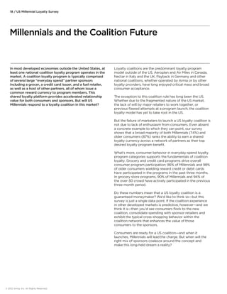 18 / US Millennial Loyalty Survey 
Millennials and the Coalition Future 
In most developed economies outside the United States, at 
least one national coalition loyalty program operates in the 
market. A coalition loyalty program is typically comprised 
of several large “everyday spend” partner sponsors 
including a grocer, a credit card issuer, and a fuel retailer, 
as well as a host of other partners, all of whom issue a 
common reward currency to program members. This 
shared loyalty platform provides accelerated relationship 
value for both consumers and sponsors. But will US 
Millennials respond to a loyalty coalition in this market? 
Loyalty coalitions are the predominant loyalty program 
model outside of the US. Aeroplan and Air Miles in Canada, 
Nectar in Italy and the UK, Payback in Germany and other 
national coalitions, whether operated by Aimia or by other 
loyalty providers, have long enjoyed critical mass and broad 
consumer acceptance. 
The exception to this coalition rule has long been the US. 
Whether due to the fragmented nature of the US market, 
the lack of will by major retailers to work together, or 
previous flawed attempts at a program launch, the coalition 
loyalty model has yet to take root in the US. 
But the failure of marketers to launch a US loyalty coalition is 
not due to lack of enthusiasm from consumers. Even absent 
a concrete example to which they can point, our survey 
shows that a broad majority of both Millennials (74%) and 
older consumers (87%) ranks the ability to earn a shared 
loyalty currency across a network of partners as their top 
desired loyalty program benefit. 
What’s more, consumer behavior in everyday-spend loyalty 
program categories supports the fundamentals of coalition 
loyalty. Grocery and credit card programs drive overall 
consumer program participation: 86% of Millennials and 98% 
of older consumers wielding reward credit or debit cards 
have participated in the programs in the past three months. 
In grocery store programs, 90% of Millennials and 94% of 
the over-30 crowd have actively participated in the previous 
three-month period. 
Do these numbers mean that a US loyalty coalition is a 
guaranteed moneymaker? We’d like to think so—but this 
survey is just a single data point. If the coalition experience 
in other developed markets is predictive, however—and we 
think it is—then you’d see consumers flock to the new 
coalition, consolidate spending with sponsor retailers and 
exhibit the typical cross-shopping behavior within the 
coalition network that enhances the value of those 
consumers to the sponsors. 
Consumers are ready for a US coalition—and when it 
launches, Millennials will lead the charge. But when will the 
right mix of sponsors coalesce around the concept and 
make this long-held dream a reality? 
© 2012 Aimia, Inc. All Rights Reserved. 
 