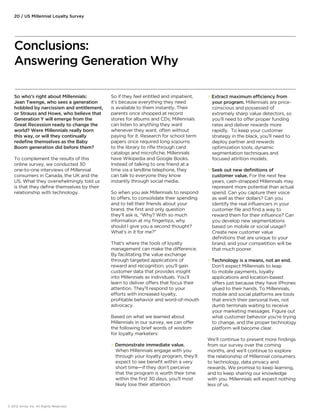 So who’s right about Millennials: 
Jean Twenge, who sees a generation 
hobbled by narcissism and entitlement, 
or Strauss and Howe, who believe that 
Generation Y will emerge from the 
Great Recession ready to change the 
world? Were Millennials really born 
this way, or will they continually 
redefine themselves as the Baby 
Boom generation did before them? 
To complement the results of this 
online survey, we conducted 30 
one-to-one interviews of Millennial 
consumers in Canada, the UK and the 
US. What they overwhelmingly told us 
is that they define themselves by their 
relationship with technology. 
© 2012 Aimia, Inc. All Rights Reserved. 
So if they feel entitled and impatient, 
it’s because everything they need 
is available to them instantly. Their 
parents once shopped at record 
stores for albums and CDs; Millennials 
can listen to anything they want 
whenever they want, often without 
paying for it. Research for school term 
papers once required long sojourns 
to the library to rifle through card 
catalogs and microfiche; Millennials 
have Wikipedia and Google Books. 
Instead of talking to one friend at a 
time via a landline telephone, they 
can talk to everyone they know 
instantly through social media. 
So when you ask Millennials to respond 
to oers, to consolidate their spending 
and to tell their friends about your 
brand, the first and only question 
they’ll ask is, “Why? With so much 
information at my fingertips, why 
should I give you a second thought? 
What’s in it for me?” 
That’s where the tools of loyalty 
management can make the dierence. 
By facilitating the value exchange 
through targeted applications of 
reward and recognition, you’ll gain 
customer data that provides insight 
into Millennials as individuals. You’ll 
learn to deliver oers that focus their 
attention. They’ll respond to your 
eorts with increased loyalty, 
profitable behavior and word-of-mouth 
advocacy. 
Based on what we learned about 
Millennials in our survey, we can oer 
the following brief words of wisdom 
for loyalty marketers: 
 Demonstrate immediate value. 
When Millennials engage with you 
through your loyalty program, they’ll 
expect to see benefit within a very 
short time—if they don’t perceive 
that the program is worth their time 
within the first 30 days, you’ll most 
likely lose their attention. 
 Extract maximum eciency from 
your program. Millennials are price-conscious 
and possessed of 
extremely sharp value detectors, so 
you’ll need to oer proper funding 
rates and deliver rewards more 
rapidly. To keep your customer 
strategy in the black, you’ll need to 
deploy partner and rewards 
optimization tools, dynamic 
segmentation techniques and 
focused attrition models. 
 Seek out new definitions of 
customer value. For the next few 
years, cash-strapped Millennials may 
represent more potential than actual 
spend. Can you capture their voice 
as well as their dollars? Can you 
identify the real influencers in your 
customer file and find a way to 
reward them for their influence? Can 
you develop new segmentations 
based on mobile or social usage? 
Create new customer value 
definitions that are unique to your 
brand, and your competition will be 
that much poorer. 
 Technology is a means, not an end. 
Don’t expect Millennials to leap 
to mobile payments, loyalty 
applications and location-based 
oers just because they have iPhones 
glued to their hands. To Millennials, 
mobile and social platforms are tools 
that enrich their personal lives, not 
dumb terminals waiting to receive 
your marketing messages. Figure out 
what customer behavior you’re trying 
to change, and the proper technology 
platform will become clear. 
We’ll continue to present more findings 
from our survey over the coming 
months, and we’ll continue to explore 
the relationship of Millennial consumers 
to technology, data privacy and 
rewards. We promise to keep learning, 
and to keep sharing our knowledge 
with you. Millennials will expect nothing 
less of us. 
20 / US Millennial Loyalty Survey 
Conclusions: 
Answering Generation Why 
 