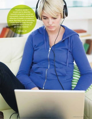© 2012 Aimia, Inc. All Rights Reserved. 
Positive words I 
would use to describe 
rewards programs would be 
convenient, money-saving and 
eective to build a company's 
name. But they can be annoying 
if you have to jump through 
a few too many hoops to 
get those rewards. 
- Melody, 24 
 
