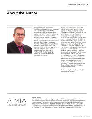 As Vice President, Knowledge 
Development for Aimia, Rick Ferguson 
has overall responsibility for the 
development and dissemination of 
loyalty-marketing thought leadership, 
research and best practices for a 
global audience of loyalty marketers. 
An acknowledged expert in the theory 
and practice of loyalty marketing, 
Rick has published numerous articles 
and white papers describing the 
characteristics of marketing programs 
which seek to change customer 
behavior. He has consulted for 
Fortune 500 clients including 
American Express, Procter and 
Gamble and Visa Inc. 
US Millennial Loyalty Survey / 23 
Rick is frequently called on by the 
media to comment or contribute to 
stories on the current state of and 
outlook for the loyalty industry. He has 
been quoted as a loyalty expert in 
various prominent publications, 
including the Wall Street Journal, New 
York Times, USA Today, MSNBC, the 
Globe and Mail, the UK Guardian, Fast 
Company, and Advertising Age. He has 
also served as a contributor to The 
Journal of Consumer Marketing and 
has written monthly columns for NACS 
magazine and Chief Marketer. 
Rick has been a keynote or featured 
speaker at many industry conferences, 
including Card Forum, the DMA 
Annual, Eye for Travel, FTMA, Loyalty 
World, and NACS. He's also delivered 
educational workshops and webinars 
on the principles, practices and 
technologies of loyalty marketing 
n Canada, China, Malaysia, Singapore, 
South Africa, the United Kingdom 
and the United States. 
Rick currently lives in Cincinnati, Ohio 
with his wife and son. 
About the Author 
About Aimia 
We are a global leader in loyalty management. Our unique capabilities include 
proven expertise in building proprietary loyalty strategies, launching and managing 
coalition loyalty programs, creating value through loyalty analytics and driving 
innovation in the emerging digital and mobile spaces. We build and run loyalty 
programs for ourselves and for some of the world's best brands. Customer data is 
at the heart of everything we do. We are Aimia. We inspire customer loyalty. 
© 2012 Aimia, Inc. All Rights Reserved. 
 