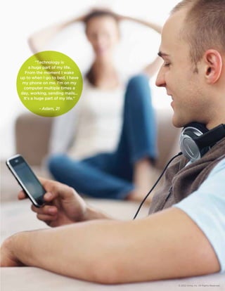 © 2012 Aimia, Inc. All Rights Reserved. 
Technology is 
a huge part of my life. 
From the moment I wake 
up to when I go to bed, I have 
my phone on me. I'm on my 
computer multiple times a 
day, working, sending mails... 
It's a huge part of my life. 
- Adam, 21 
 