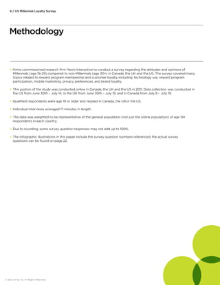 4 / US Millennial Loyalty Survey 
Methodology 
 Aimia commissioned research firm Harris Interactive to conduct a survey regarding the attitudes and opinions of 
Millennials (age 19-29) compared to non-Millennials (age 30+) in Canada, the UK and the US. The survey covered many 
topics related to reward program membership and customer loyalty including: technology use, reward program 
participation, mobile marketing, privacy preferences, and brand loyalty. 
 This portion of the study was conducted online in Canada, the UK and the US in 2011. Data collection was conducted in 
the US from June 30th – July 14, in the UK from June 30th – July 19, and in Canada from July 8 – July 19. 
 Qualified respondents were age 19 or older and resided in Canada, the UK or the US. 
 Individual interviews averaged 17 minutes in length. 
 The data was weighted to be representative of the general population (not just the online population) of age 19+ 
respondents in each country. 
 Due to rounding, some survey question responses may not add up to 100%. 
 The infographic illustrations in this paper include the survey question numbers referenced; the actual survey 
questions can be found on page 22. 
© 2012 Aimia, Inc. All Rights Reserved. 
 