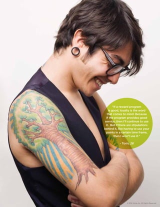 If a reward program 
is good, loyalty is the word 
that comes to mind. Because 
if the program provides good 
service, then I’ll continue to use 
it. But if there are stipulations 
behind it, like having to use your 
points in a certain time frame, 
then I won’t use it. 
- Torin, 26 
© 2012 Aimia, Inc. All Rights Reserved. 
 