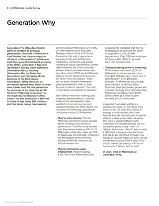 Generation Y is often described in 
terms of contrast to previous 
generations: The term “Generation Y” 
itself implies that they’re simply an 
o-shoot of Generation X, which was 
itself the cause of much hand-wringing 
in the 1990s. Generation Y has been 
identified in turn by labels optimistic 
(Generation Next), insulting 
(Generation Me; the Peter Pan 
Generation) and dismissive (Echo 
Boomers or the Boomerang 
Generation). While there are no 
universally agreed-upon labels or even 
time frames used for this generation, 
for purposes of our study we prefer 
the term “Millennial Generation” as 
the most neutral descriptor of this 
cohort. For this generation is the first 
to come of age in the 21st Century— 
and that alone makes them special. 
© 2012 Aimia, Inc. All Rights Reserved. 
Opinions about Millennials vary wildly. 
On one extreme you’ll find Jean 
Twenge, author of the 2007 book 
Generation Me, which describes a 
generation rife with entitlement, 
crippled by narcissism and wholly 
rejecting of social conventions. On the 
other extreme, you’ll find historians 
William Strauss and Neil Howe, who 
describe in their 2000 book Millennials 
Rising a cohort destined to become 
the next “Hero Generation,” more 
akin to their Greatest Generation 
great-grandparents than to their 
Boomer or Gen-X parents. The truth 
is most likely somewhere in between. 
We’ll refrain here from making such 
sweeping generalizations. Looking 
solely at the demographic data 
supplied by our own survey and 
supplemented by the PEW report, we 
can draw the following supportable 
conclusions about US Millennials: 
 They’re more diverse. The US 
Millennial generation enjoys greater 
ethnic diversity than previous 
generations: The Pew study reveals 
that Caucasians make up 61% of US 
Millennials, while they make up 70% 
of adults age 30 and older. Hispanics 
are the largest ethnic minority 
among Millennials, followed by 
African-Americans. 
 They’re defined by under-employment. 
Most revealing, 
a full 17% of our Millennial survey 
respondents indicated that they’re 
unemployed but looking for work— 
as opposed to 10% of older 
respondents. Only 59% are employed 
full time, while 15% hold at least 
part-time employment. 
 Their purchasing power is increasing. 
While nearly two-thirds (62%) of 
Millennials in our survey earn less 
than $50,000 per year, nearly one in 
ten (9%) earn over $100,000 
annually. As Millennials assume job 
roles vacated by retiring Baby 
Boomers, their purchasing power will 
increase. Already, Pew estimates that 
Millennials contribute over $600 
billion of the $6.5 trillion spent 
annually by US consumers. 
In general, marketers will face a 
generation ready to contribute their 
share to the US economy, willing to 
engage in relationships with their 
favorite brands, but reluctant to spend 
without a clear expectation of value. 
The central question that loyalty 
marketers will need to answer for this 
consumer group is not “How” or 
“What,” but rather, “Why?” Why should 
a Millennial consumer raise her hand 
and ask to be identified through your 
loyalty or reward initiative? Why should 
she download your iPhone app? Why 
should she respond to your location-based 
oer? What’s in it for her? 
In short, think of Millennials as 
Generation Why. 
6 / US Millennial Loyalty Survey 
Generation Why 
 
