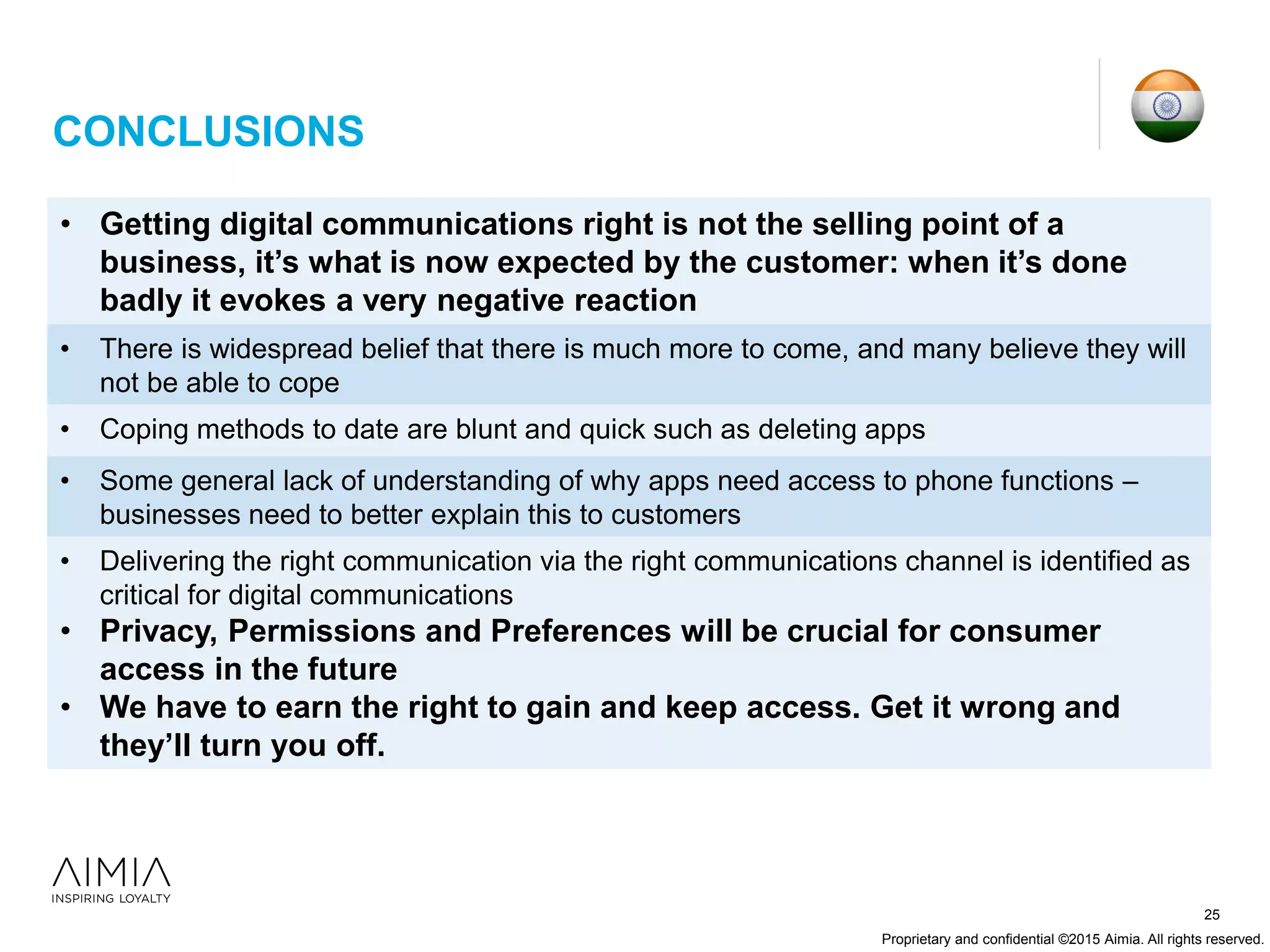 Proprietary and confidential ©2015 Aimia. All rights reserved.
25
CONCLUSIONS
• Getting digital communications right is not the selling point of a
business, it’s what is now expected by the customer: when it’s done
badly it evokes a very negative reaction
• There is widespread belief that there is much more to come, and many believe they will
not be able to cope
• Coping methods to date are blunt and quick such as deleting apps
• Some general lack of understanding of why apps need access to phone functions –
businesses need to better explain this to customers
• Delivering the right communication via the right communications channel is identified as
critical for digital communications
• Privacy, Permissions and Preferences will be crucial for consumer
access in the future
• We have to earn the right to gain and keep access. Get it wrong and
they’ll turn you off.
 