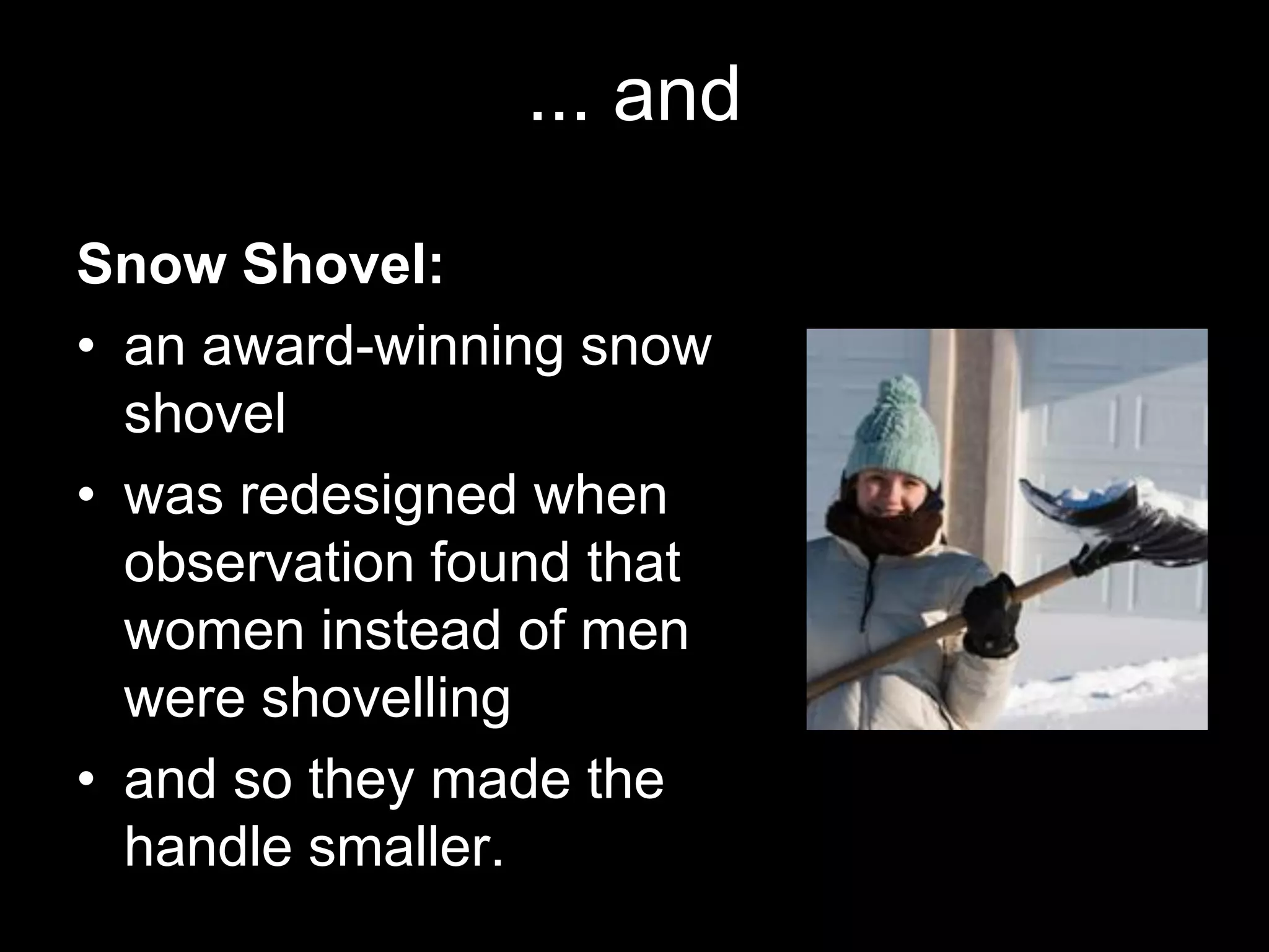 ... and

Snow Shovel:
• an award-winning snow
  shovel
• was redesigned when
  observation found that
  women instead of men
  were shovelling
• and so they made the
  handle smaller.
 