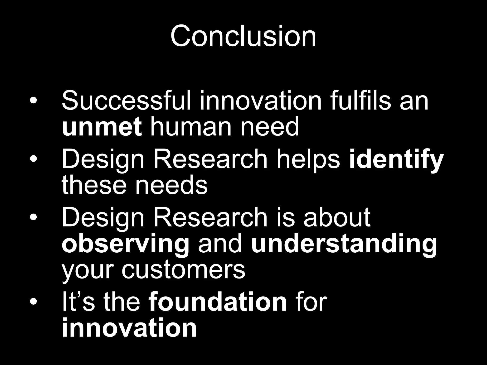 Conclusion

• Successful innovation fulfils an
  unmet human need
• Design Research helps identify
  these needs
• Design Research is about
  observing and understanding
  your customers
• It’s the foundation for
  innovation
 