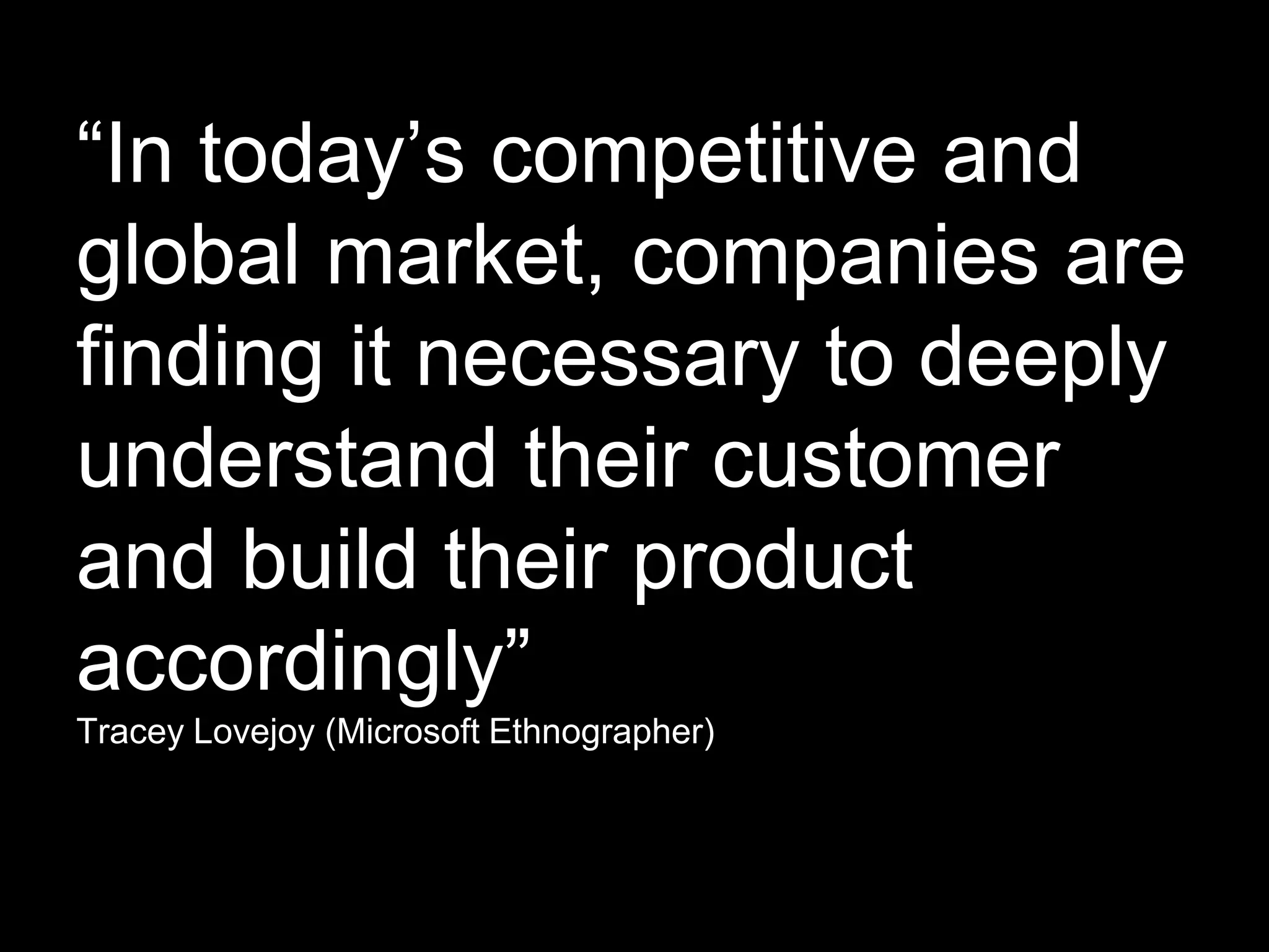 “In today’s competitive and
global market, companies are
finding it necessary to deeply
understand their customer
and build their product
accordingly”
Tracey Lovejoy (Microsoft Ethnographer)
 