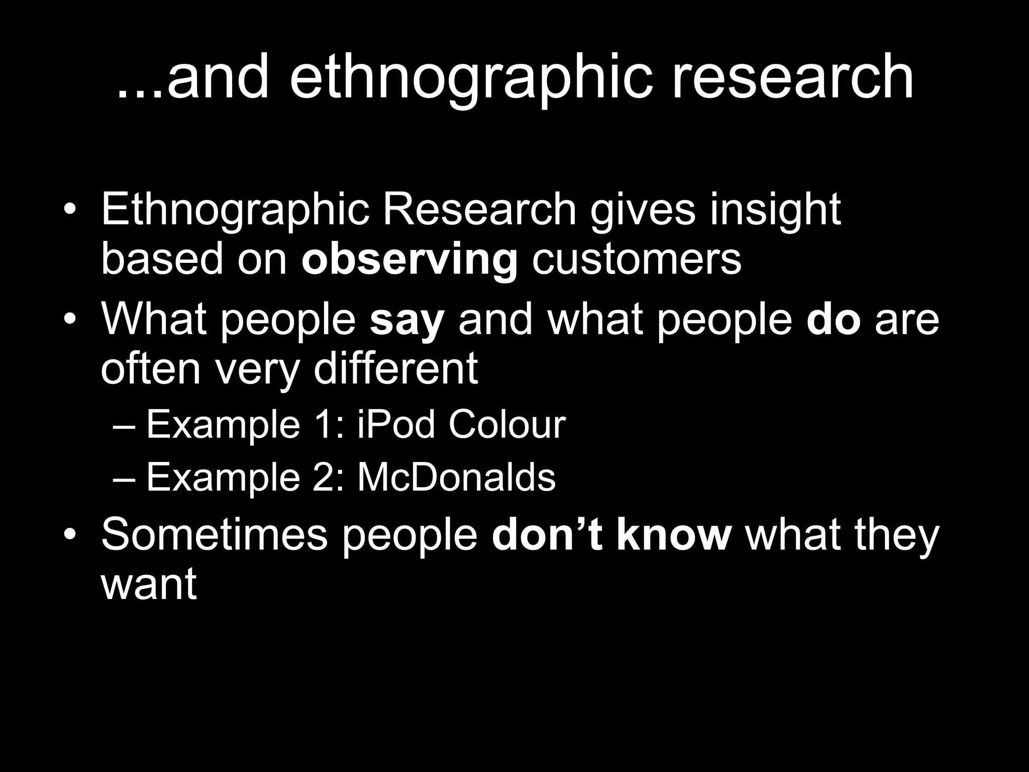 ...and ethnographic research

• Ethnographic Research gives insight
  based on observing customers
• What people say and what people do are
  often very different
  – Example 1: iPod Colour
  – Example 2: McDonalds
• Sometimes people don’t know what they
  want
 