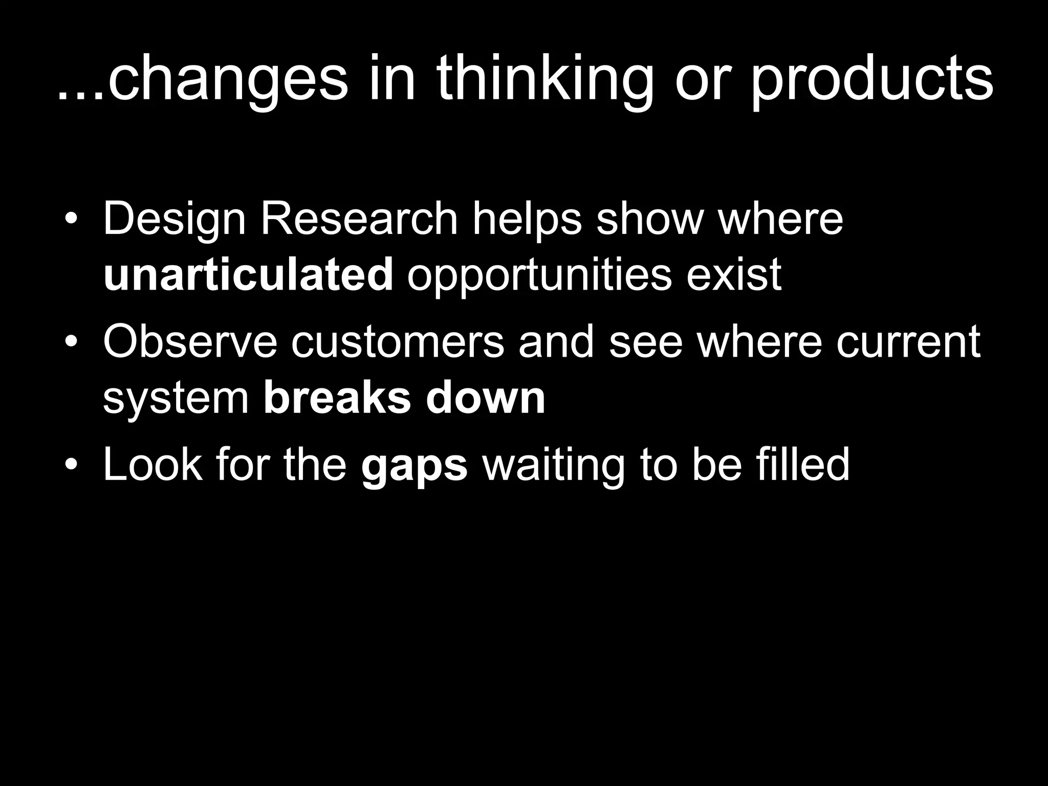 ...changes in thinking or products

• Design Research helps show where
  unarticulated opportunities exist
• Observe customers and see where current
  system breaks down
• Look for the gaps waiting to be filled
 