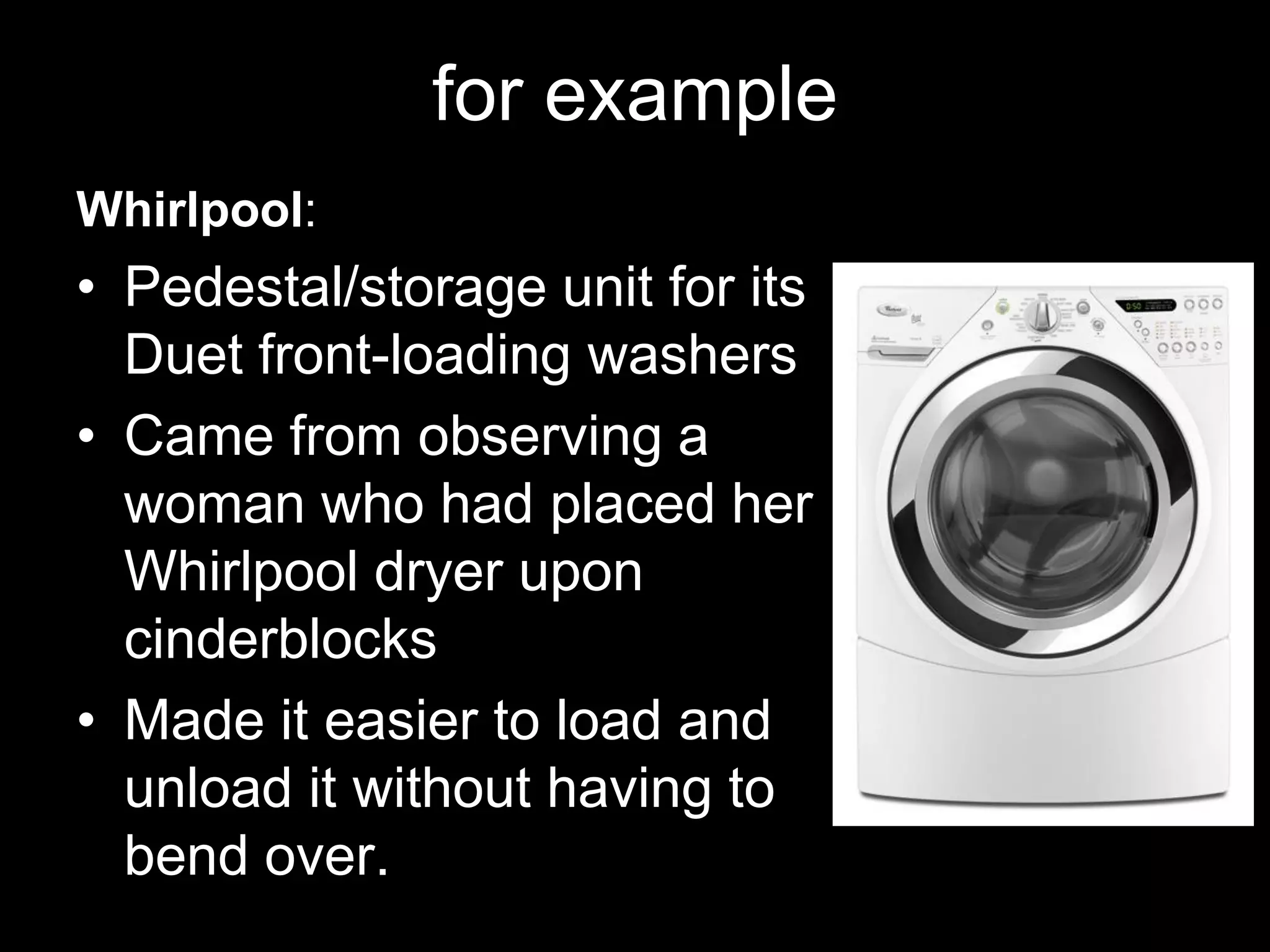 for example
Whirlpool:
• Pedestal/storage unit for its
  Duet front-loading washers
• Came from observing a
  woman who had placed her
  Whirlpool dryer upon
  cinderblocks
• Made it easier to load and
  unload it without having to
  bend over.
 