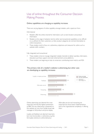 Use of online throughout the Consumer Decision
Making Process
Online capabilities are changing as capability increases

There are varying degrees of online capability amongst retailers, with a spectrum from:

Informational
•	   Retailers offer the online channel for information, such as store locators and product
     information.
•	   Retailers at this stage of adoption tend to either see transactional capabilities as too difficult  
     or as sufficient for their customers, i.e. their product categories do not lend themselves to
     online transactions.
•	   These retailers tend to focus on rudimentary objectives and measures for online, such as
     website traffic numbers.


Fully integrated and transactional
•	   These retailers strive to manage integrated multiple channels to deliver seamless information,
     education, purchase, support, and even entertainment across platforms.
•	   These retailers are beginning to look at conversion, contributing brand metrics and ROI.



The primary role of a retailer’s website is advertising, but other uses
are developing as capability increases

                                                                                   63%
           Loyalty or repeat purchase                                                             Sample percentage
                                                     4.4                                          who have implemented
                                                                                                  Importance —
                            Feedback                                               65%            mean rating (1–7)
                                                      4.9


                   After-sales service                                       55%
                                                      4.9


                          Transacting                                  43%
                                                      4.8

                                                                                          88%
                          Advertising
                                                            6.0




Online advertising was deemed the most                            After-sales service and transacting are
important and had the highest penetration                         important but show lower implementations
at 88%. The way advertising is presented on                       due to the organisational complexity in offering
the website can vary from simple broad sale                       them.
messages to full product and price display.

Loyalty and feedback are deemed important,
but most functionality is rudimentary, e.g. few
link loyalty schemes to online behaviour.




Australian Retail Adoption Plans for Online Advertising and E-tailing • 2012                                    Page 11
 