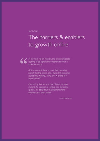 SECTION 2


    The barriers & enablers
    to growth online



“
    In the next 18-24 months, the online landscape
    is going to be significantly different to what it
    looks like today.

    At the moment, there are not that many big
    brands trading online, and I guess the consumer
    is probably thinking, “Why isn’t X brand or Y
    brand online?”

    It’s exciting that some major players are now
    making the decision to venture into the online
    space ... it’s going to give consumers more
    confidence to shop online.

                                                          —FOOD RETAILER




    Australian Retail Adoption Plans for Online Advertising and E-tailing • 2012   Page 15
 