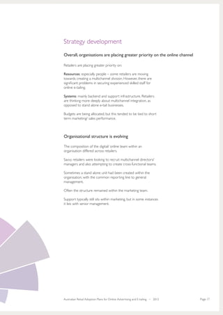 Strategy development
Overall, organisations are placing greater priority on the online channel

Retailers are placing greater priority on:

Resources: especially people – some retailers are moving
towards creating a multichannel division. However, there are
significant problems in securing experienced skilled staff for
online e-tailing.

Systems: mainly backend and support infrastructure. Retailers
are thinking more deeply about multichannel integration, as
opposed to stand alone e-tail businesses.

Budgets are being allocated, but this tended to be tied to short
term marketing/ sales performance.



Organisational structure is evolving

The composition of the digital/ online team within an
organisation differed across retailers.

Savvy retailers were looking to recruit multichannel directors/
managers and also attempting to create cross-functional teams.

Sometimes a stand alone unit had been created within the
organisation, with the common reporting line to general
management.

Often the structure remained within the marketing team.

Support typically still sits within marketing, but in some instances
it lies with senior management.




Australian Retail Adoption Plans for Online Advertising and E-tailing • 2012   Page 17
 