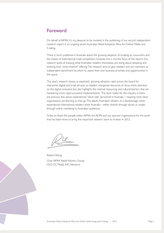 Foreword
On behalf of AIMIA, it’s my pleasure to be involved in the publishing of our second independent
research report in an ongoing series: Australian Retail Adoption Plans for Online Media and
E-tailing.

There is much published in Australia about the growing adoption of e-tailing by consumers and
the impact of international e-tail competition, however, this is not the focus of this report. Our
research looks at tracking what Australian retailers themselves are doing about adopting and
evolving their “omni-channel” offering. The research aims to give retailers and our members an
independent benchmark by which to assess their own business priorities and opportunities in
this space.

This year’s research shows, as expected, growing adoption rates across the board for
interactive, digital and e-tail services as retailers reorganise resources to focus more attention
on the digital consumer, but also highlights the internal resourcing and cultural barriers that are
hampering more rapid successful implementation. The stark reality for the industry is there
are precious few senior, experienced “client side” personnel in Australia – meaning most retail
organisations are learning as they go. This places Australian retailers at a disadvantage, when
experienced international retailers enter Australia – either directly through stores or simply
through online marketing to Australian audiences.

I’d like to thank the people within AIMIA, the ACRS and our sponsor organisations for the work
that has been done to bring this important research work to fruition in 2012.




Robert Wong
Chair AIMIA Retail Industry Group
CEO CC Media iNC Network




Australian Retail Adoption Plans for Online Advertising and E-tailing • 2012                      Page 2
 