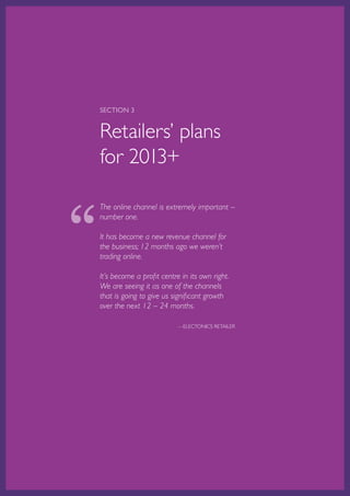 SECTION 3


    Retailers’ plans
    for 2013+



“
    The online channel is extremely important –
    number one.

    It has become a new revenue channel for
    the business; 12 months ago we weren’t
    trading online.

    It’s become a profit centre in its own right.
    We are seeing it as one of the channels
    that is going to give us significant growth
    over the next 12 – 24 months.

                                           —ELECTONICS RETAILER




    Australian Retail Adoption Plans for Online Advertising and E-tailing • 2012   Page 20
 