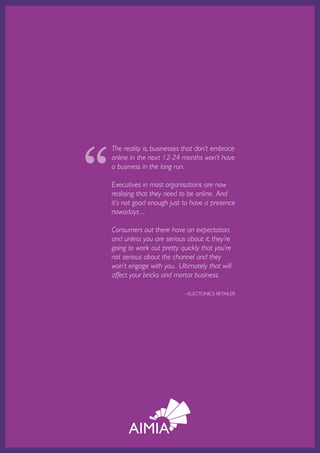 “
           The reality is, businesses that don’t embrace
           online in the next 12-24 months won’t have
           a business in the long run.

           Executives in most organisations are now
           realising that they need to be online. And
           it’s not good enough just to have a presence
           nowadays ...

           Consumers out there have an expectation,
           and unless you are serious about it, they’re
           going to work out pretty quickly that you’re
           not serious about the channel and they
           won’t engage with you. Ultimately that will
           affect your bricks and mortar business.

                                                  —ELECTONICS RETAILER




Australian Retail Adoption Plans for Online Advertising and E-tailing • 2012   Page 24
 