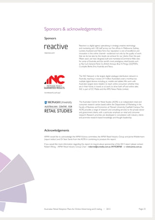 Sponsors & acknowledgements
Sponsors

                                          Reactive is a digital agency specialising in strategy, creative, technology
                                          and marketing with 100 staff across our five offices in Melbourne, Sydney,
                                          London, Auckland and New York. Our reputation is one of excellence and
reactive.com                              innovation in the online channel—evidenced not only by the quality of work
                                          that we do but also by the results we achieve for our clients. Over the past
                                          fifteen years, we have designed, built and marketed eCommerce Web sites
                                          for some of Australia and the world’s most prestigious retail brands, such
                                          as Rip Curl, General Pants Co, British Airways, Bras N Things, GAZMAN,
                                          Crumpler, Berlei, Emu Australia and Tesco.



                                          The iNC Network is the largest digital catalogue distribution network in
                                          Australia, reaching in excess of 4 million Australians every monthacross
                                          multiple digital devices including pc, mobile and tablets. We work with
                                          Australia’s largest store retailers to reach online consumers whether they
                                          are in their home, in transit or at work, to drive both off and online sales.
                                          iNC is part of CC Media and the APN News Media Limited.
incnetwork.com.au/



                                          The Australian Centre for Retail Studies (ACRS) is an independent retail and
                                          consumer research centre based within the Department of Marketing in the
                                          Faculty of Business and Economics at Monash University, Caulfield Campus. The
                                          ACRS provides a range of research and consulting services to the private sector
                                          and government clients, with a particular emphasis on retail and consumer
                                          research. Research priorities are developed in consultation with industry clients
                                          and promote research-based knowledge and thought leadership.




Acknowledgements
AIMIA would like to acknowledge the AIMIA Victoria committee, the AIMIA Retail Industry Group and Janine Wiedermann
(report editor) and Dr Sean Sands from the ACRS in combining to produce this report.

If you would like more information regarding this report, to inquire about sponsorship of the 2013 report please contact:
Robert Wong – AIMIA Retail Industry Group Chair—robertw@ccmedia.com.au 0419238768—or www.aimia.com.au




Australian Retail Adoption Plans for Online Advertising and E-tailing • 2012                                              Page 25
 