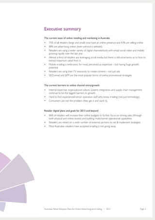 Executive summary
The current state of online retailing and marketing in Australia
•	   75% of all retailers (large and small) now have an online presence and 43% are selling online.
•	   88% are advertising online (even without a website).
•	   Retailers are using a wider variety of digital channels/tools with email, social, video and mobile
     growing rapidly over the last year.
•	   Almost a third of retailers are leveraging social media, but there is still uncertainty as to how to
     extract maximum value from it.
•	   Mobile e-tailing is embryonic for most, perceived as expensive – but having huge growth
     potential.
•	   Retailers are using their TV resources to create content – not just ads.
•	   SEO, email and SEM are the most popular forms of online promotional strategies.


The current barriers to online channel entry/growth
•	   Internal expertise, organisational culture, systems integration, and supply chain management
     continue to be the biggest barriers to growth.
•	   Hard to find experienced senior operation staff who know e-tailing (not just technology).
•	   Consumers are not the problem (they get it and want it).


Retailer digital plans and goals for 2013 and beyond
•	   86% of retailers will increase their online budgets to further focus on driving sales (through
     both physical and online stores) and building multichannel operational capabilities.
•	   Retailers are reliant on a wide number of external partners to set & implement strategies.
•	   Most Australian retailers have accepted e-tailing is not going away.




Australian Retail Adoption Plans for Online Advertising and E-tailing • 2012                       Page 3
 