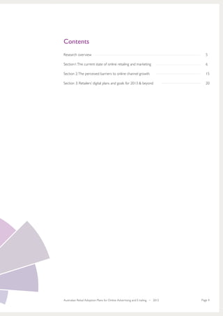 Contents
Research overview                                                                 5

Section1: The current state of online retailing and marketing                     6

Section 2: The perceived barriers to online channel growth                        15

Section 3: Retailers’ digital plans and goals for 2013 & beyond                   20




Australian Retail Adoption Plans for Online Advertising and E-tailing • 2012   Page 4
 