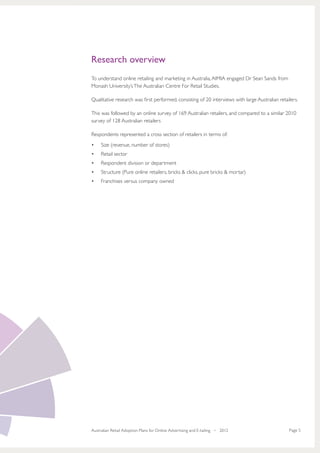 Research overview
To understand online retailing and marketing in Australia, AIMIA engaged Dr Sean Sands from
Monash University’s The Australian Centre For Retail Studies.

Qualitative research was first performed, consisting of 20 interviews with large Australian retailers.

This was followed by an online survey of 169 Australian retailers, and compared to a similar 2010
survey of 128 Australian retailers

Respondents represented a cross section of retailers in terms of:
•	   Size (revenue, number of stores)
•	   Retail sector
•	   Respondent division or department
•	   Structure (Pure online retailers, bricks & clicks, pure bricks & mortar)
•	   Franchises versus company owned




Australian Retail Adoption Plans for Online Advertising and E-tailing • 2012                     Page 5
 