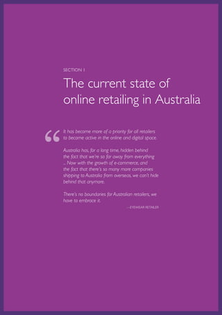 SECTION 1


    The current state of
    online retailing in Australia



“
    It has become more of a priority for all retailers
    to become active in the online and digital space.

    Australia has, for a long time, hidden behind
    the fact that we’re so far away from everything
    ... Now with the growth of e-commerce, and
    the fact that there’s so many more companies
    shipping to Australia from overseas, we can’t hide
    behind that anymore.

    There’s no boundaries for Australian retailers, we
    have to embrace it.
                                                      —EYEWEAR RETAILER




    Australian Retail Adoption Plans for Online Advertising and E-tailing • 2012   Page 6
 