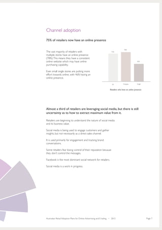 Channel adoption
75% of retailers now have an online presence

                                                                                      78%
The vast majority of retailers with                                    75%

multiple stores have an online presence
(78%). This means they have a consistent
online website which may have online                                                                 46%

purchasing capability.

Even small single stores are putting more
effort towards online, with 46% having an
online presence.

                                                                        All          Multiple        Single


                                                                      Retailers who have an online presence




Almost a third of retailers are leveraging social media, but there is still
uncertainty as to how to extract maximum value from it.

Retailers are beginning to understand the nature of social media
and its business value.

Social media is being used to engage customers and gather
insights, but not necessarily as a direct sales channel.

It is used primarily for engagement and tracking brand
conversations.

Some retailers fear losing control of their reputation because
they don’t control the messages.

Facebook is the most dominant social network for retailers.

Social media is a work in progress.




Australian Retail Adoption Plans for Online Advertising and E-tailing • 2012                                  Page 7
 