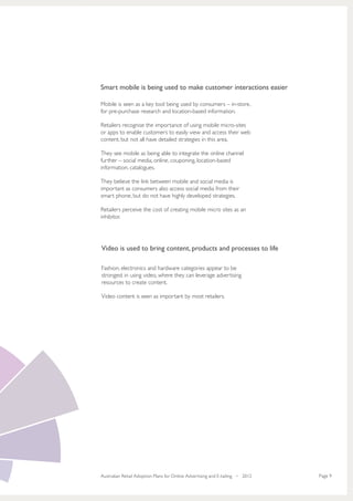 Smart mobile is being used to make customer interactions easier

Mobile is seen as a key tool being used by consumers – in-store,
for pre-purchase research and location-based information.

Retailers recognise the importance of using mobile micro-sites
or apps to enable customers to easily view and access their web
content, but not all have detailed strategies in this area.

They see mobile as being able to integrate the online channel
further – social media, online, couponing, location-based
information, catalogues.

They believe the link between mobile and social media is
important as consumers also access social media from their
smart phone, but do not have highly developed strategies.

Retailers perceive the cost of creating mobile micro sites as an
inhibitor.




Video is used to bring content, products and processes to life

Fashion, electronics and hardware categories appear to be
strongest in using video, where they can leverage advertising
resources to create content.

Video content is seen as important by most retailers.




Australian Retail Adoption Plans for Online Advertising and E-tailing • 2012   Page 9
 