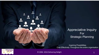 © 2006 -2016 Delivering Delight
A
1
Appreciative Inquiry
For
Strategic Planning
Inspiring Possibilities
Cost Effectively Throughout the entire organisation
 