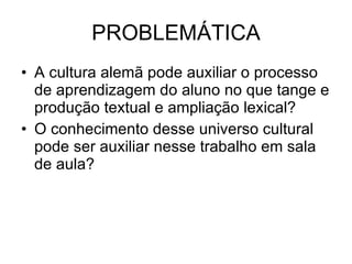 PROBLEMÁTICA A cultura alemã pode auxiliar o processo de aprendizagem do aluno no que tange e produção textual e ampliação lexical? O conhecimento desse universo cultural pode ser auxiliar nesse trabalho em sala de aula? 