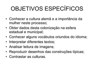 OBJETIVOS ESPECÍFICOS Conhecer a cultura alemã e a importância da mulher neste processo; Obter dados desta colonização na esfera estadual e municipal; Conhecer alguns vocábulos oriundos do idioma; Interpretar diferentes textos; Analisar leitura de imagens; Reproduzir desenhos das construções típicas; Contrastar as culturas. 