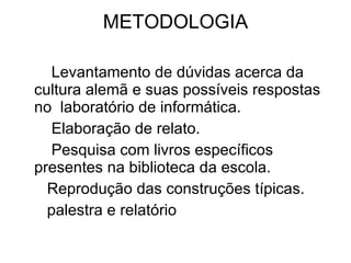METODOLOGIA Levantamento de dúvidas acerca da cultura alemã e suas possíveis respostas no  laboratório de informática. Elaboração de relato. Pesquisa com livros específicos presentes na biblioteca da escola. Reprodução das construções típicas. palestra e relatório 