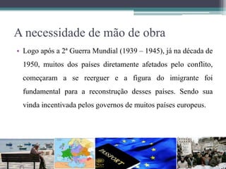 A necessidade de mão de obra
• Logo após a 2ª Guerra Mundial (1939 – 1945), já na década de
1950, muitos dos países diretamente afetados pelo conflito,
começaram a se reerguer e a figura do imigrante foi
fundamental para a reconstrução desses países. Sendo sua
vinda incentivada pelos governos de muitos países europeus.
 