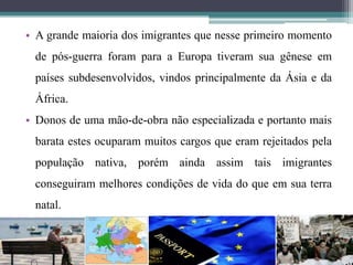 • A grande maioria dos imigrantes que nesse primeiro momento
de pós-guerra foram para a Europa tiveram sua gênese em
países subdesenvolvidos, vindos principalmente da Ásia e da
África.
• Donos de uma mão-de-obra não especializada e portanto mais
barata estes ocuparam muitos cargos que eram rejeitados pela
população nativa, porém ainda assim tais imigrantes
conseguiram melhores condições de vida do que em sua terra
natal.
 