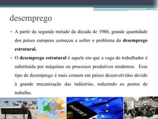 desemprego
• A partir da segunda metade da década de 1980, grande quantidade
dos países europeus começou a sofrer o problema do desemprego
estrutural.
• O desemprego estrutural é aquele em que a vaga do trabalhador é
substituída por máquinas ou processos produtivos modernos. Esse
tipo de desemprego é mais comum em países desenvolvidos devido
à grande mecanização das indústrias, reduzindo os postos de
trabalho.
 