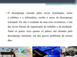 • O desemprego causado pelas novas tecnologias, como
a robótica e a informática, recebe o nome de desemprego
estrutural. Ele não é resultado de uma crise econômica, e sim
das novas formas de organização do trabalho e da produção.
Tanto os países ricos quanto os pobres são afetados pelo
desemprego estrutural, um dos graves problemas de nossos
dias.
 
