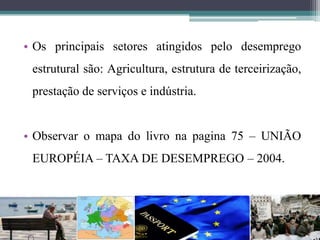 • Os principais setores atingidos pelo desemprego
estrutural são: Agricultura, estrutura de terceirização,
prestação de serviços e indústria.
• Observar o mapa do livro na pagina 75 – UNIÃO
EUROPÉIA – TAXA DE DESEMPREGO – 2004.
 