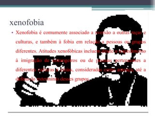 xenofobia
• Xenofobia é comumente associado a aversão a outras raças e
culturas, e também à fobia em relação a pessoas ou grupos
diferentes. Atitudes xenofóbicas incluem desde o impedimento
à imigração de estrangeiros ou de pessoas pertencentes a
diferentes culturas e etnias, consideradas como ameaça, até a
defesa do extermínio desses grupos.
 