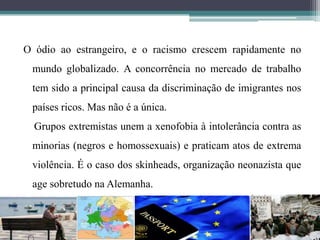 O ódio ao estrangeiro, e o racismo crescem rapidamente no
mundo globalizado. A concorrência no mercado de trabalho
tem sido a principal causa da discriminação de imigrantes nos
países ricos. Mas não é a única.
Grupos extremistas unem a xenofobia à intolerância contra as
minorias (negros e homossexuais) e praticam atos de extrema
violência. É o caso dos skinheads, organização neonazista que
age sobretudo na Alemanha.
 