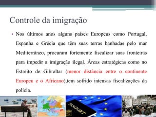 Controle da imigração
• Nos últimos anos alguns países Europeus como Portugal,
Espanha e Grécia que têm suas terras banhadas pelo mar
Mediterrâneo, procuram fortemente fiscalizar suas fronteiras
para impedir a imigração ilegal. Áreas estratégicas como no
Estreito de Gibraltar (menor distância entre o continente
Europeu e o Africano),tem sofrido intensas fiscalizações da
polícia.
 