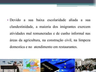 • Devido a sua baixa escolaridade aliada a sua
clandestinidade, a maioria dos imigrantes exercem
atividades mal remuneradas e de cunho informal nas
áreas da agricultura, na construção civil, na limpeza
domestica e no atendimento em restaurantes.
 