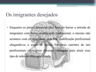 Os imigrantes desejados
• Enquanto os países desenvolvidos buscam barrar a entrada de
imigrantes com baixa qualificação profissional, o mesmo não
acontece com os imigrantes com boa qualificação profissional
chegando-se a casos de países Europeus carentes de tais
profissionais oferecerem diversas vantagens para atrair esse
tipo de mão-de-obra qualificada.
 