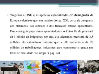 • “Segundo a ONU e as agências especializadas em demografia da
Europa, calcula-se que, em meados do sec. XXI, cerca de um quarto
dos britânicos, dos alemães e dos franceses estarão aposentados.
Para conseguir pagar essas aposentadorias, o Reino Unido precisará
de 1 milhão de imigrantes por ano, e a Alemanha precisará de 3,5
milhões. As estimativas indicam que a UE necessitaria de 20
milhões de trabalhadores imigrantes para compensar a queda nas
taxas de natalidade da Europa “( pag. 76).
 