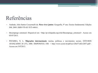 Referências
• Andrade, Julia Santos Cossermelli de. Para viver juntos: Geografia, 9º ano: Ensino fundamental. Edições
SM, 2009. ISBN 978-85-7675-448-0.
• Desemprego estrutural. Disponível em: <http://pt.wikipedia.org/wiki/Desemprego_estrutural>. Acesso em
05/07/2013.
• PATARRA, N. L. Migrações internacionais: teorias, políticas e movimentos sociais. ESTUDOS
AVANÇADOS 20 (57), 2006. DISPONIVEL EM: < http://www.scielo.br/pdf/ea/v20n57/a02v2057.pdf>.
Acesso em 5/072013.
 