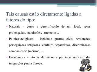 Tais causas estão diretamente ligadas a
fatores do tipo:
• Naturais – como a desertificação de um local, secas
prolongadas, inundações, terremotos...
• Políticas/religiosas – incluindo guerras civis, revoluções,
perseguições religiosas, conflitos separatistas, discriminação
com violência (racismo)...
• Econômicas – são as de maior importância no caso das
imigrações para a Europa.
 